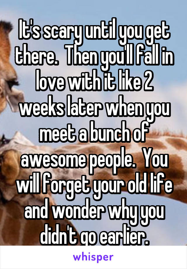 It's scary until you get there.  Then you'll fall in love with it like 2 weeks later when you meet a bunch of awesome people.  You will forget your old life and wonder why you didn't go earlier.