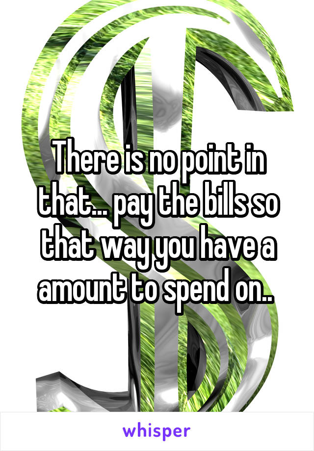 There is no point in that... pay the bills so that way you have a amount to spend on.. 