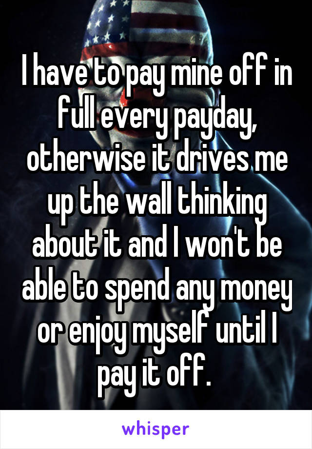 I have to pay mine off in full every payday, otherwise it drives me up the wall thinking about it and I won't be able to spend any money or enjoy myself until I pay it off. 