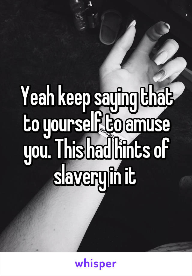 Yeah keep saying that to yourself to amuse you. This had hints of slavery in it 