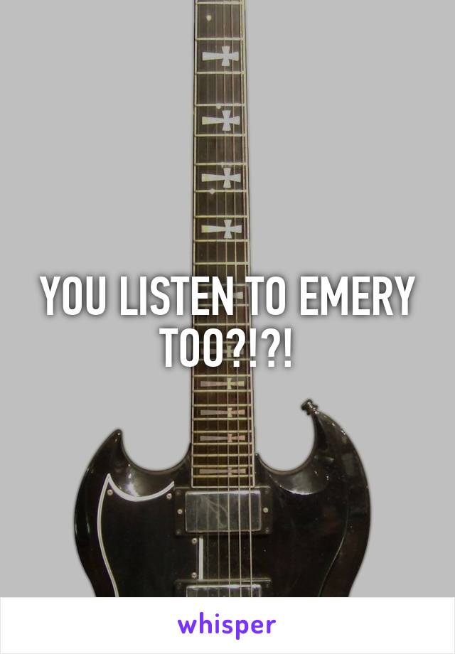 YOU LISTEN TO EMERY TOO?!?!