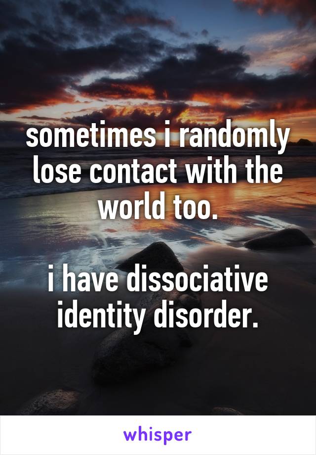 sometimes i randomly lose contact with the world too.

i have dissociative identity disorder.