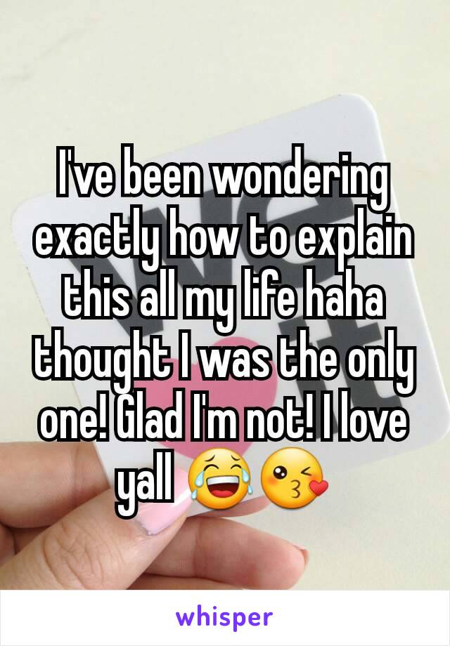 I've been wondering exactly how to explain this all my life haha thought I was the only one! Glad I'm not! I love yall 😂😘