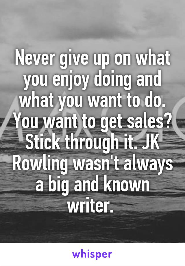 Never give up on what you enjoy doing and what you want to do. You want to get sales? Stick through it. JK Rowling wasn't always a big and known writer. 