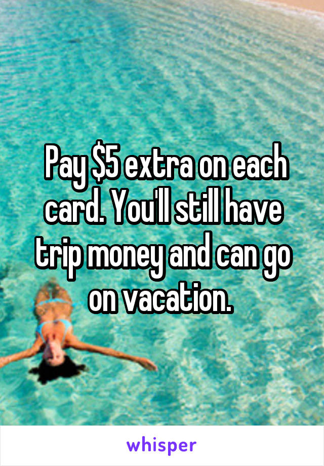  Pay $5 extra on each card. You'll still have trip money and can go on vacation. 