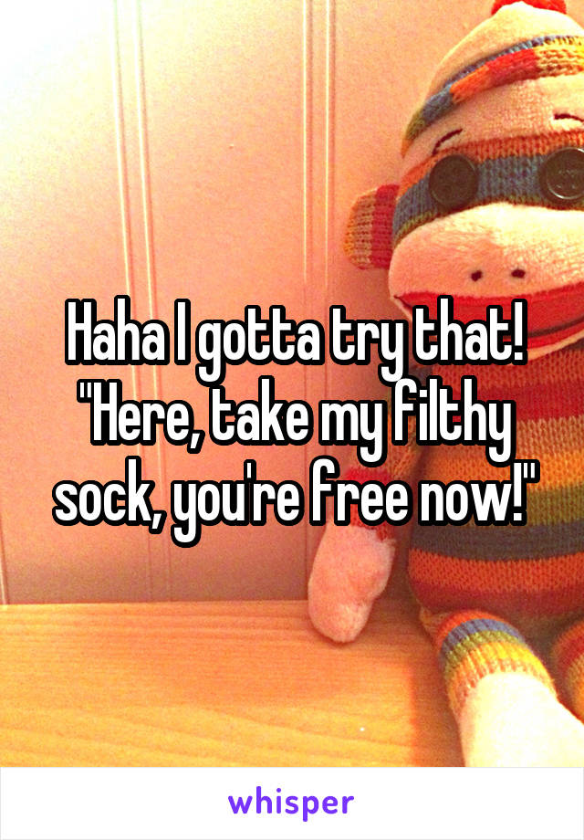 Haha I gotta try that! "Here, take my filthy sock, you're free now!"