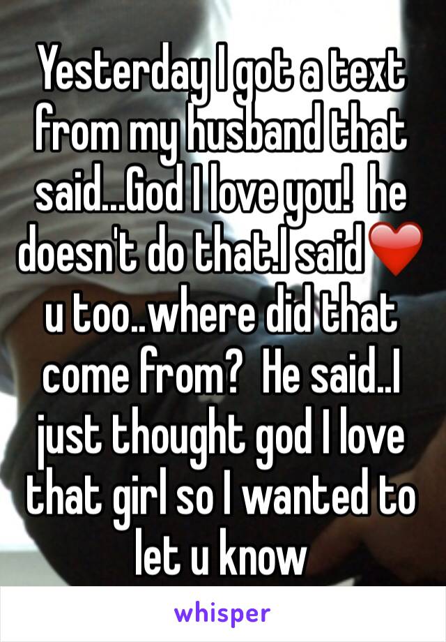 Yesterday I got a text from my husband that said...God I love you!  he doesn't do that.I said❤️ u too..where did that come from?  He said..I just thought god I love that girl so I wanted to let u know