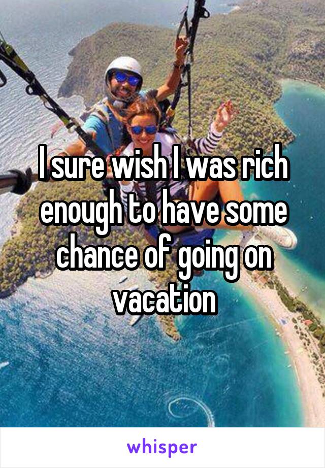 I sure wish I was rich enough to have some chance of going on vacation