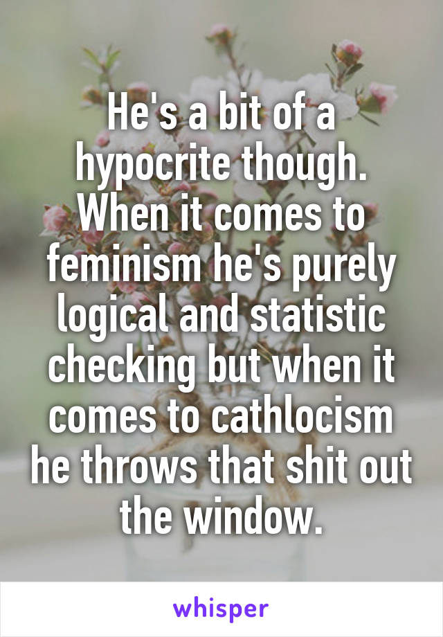 He's a bit of a hypocrite though. When it comes to feminism he's purely logical and statistic checking but when it comes to cathlocism he throws that shit out the window.