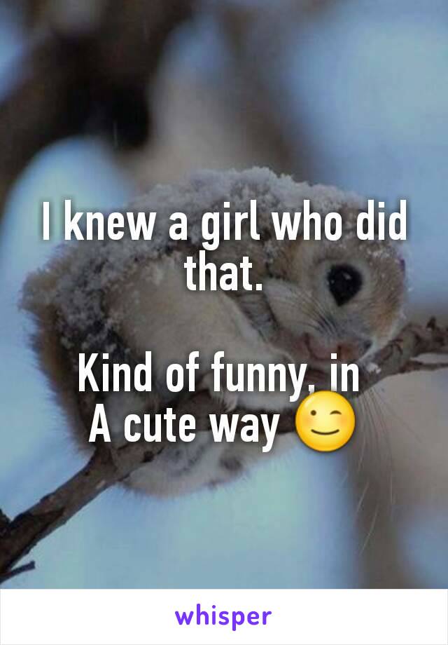 I knew a girl who did that.

Kind of funny, in 
A cute way 😉