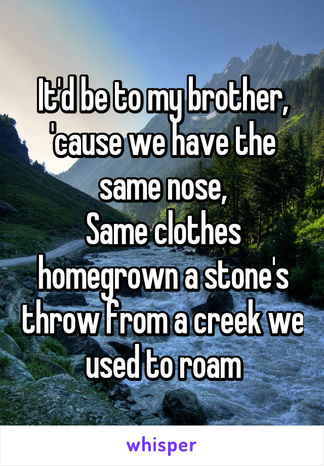 It'd be to my brother, 'cause we have the same nose,
Same clothes homegrown a stone's throw from a creek we used to roam