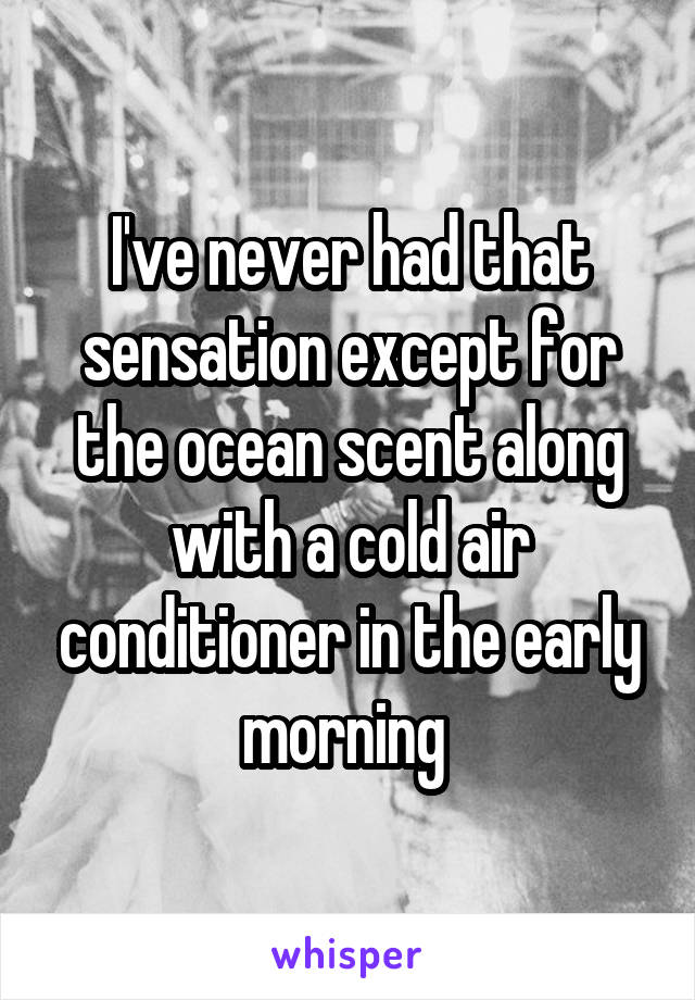 I've never had that sensation except for the ocean scent along with a cold air conditioner in the early morning 