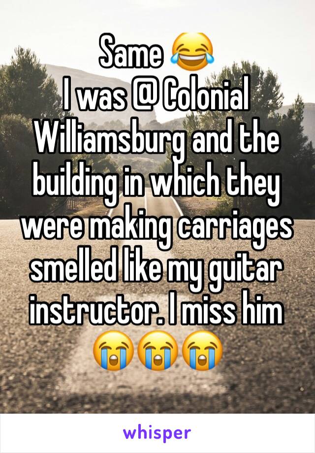 Same 😂 
I was @ Colonial Williamsburg and the building in which they were making carriages smelled like my guitar instructor. I miss him 😭😭😭