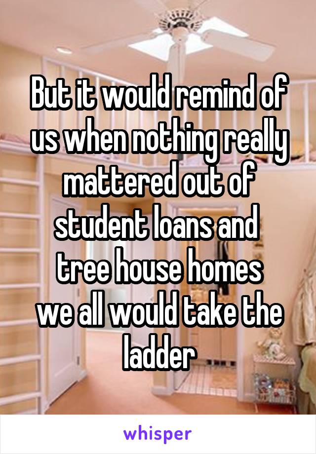 But it would remind of us when nothing really mattered out of student loans and 
tree house homes
we all would take the ladder