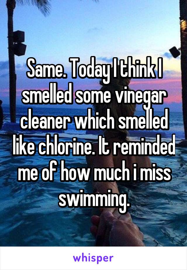 Same. Today I think I smelled some vinegar cleaner which smelled like chlorine. It reminded me of how much i miss swimming.