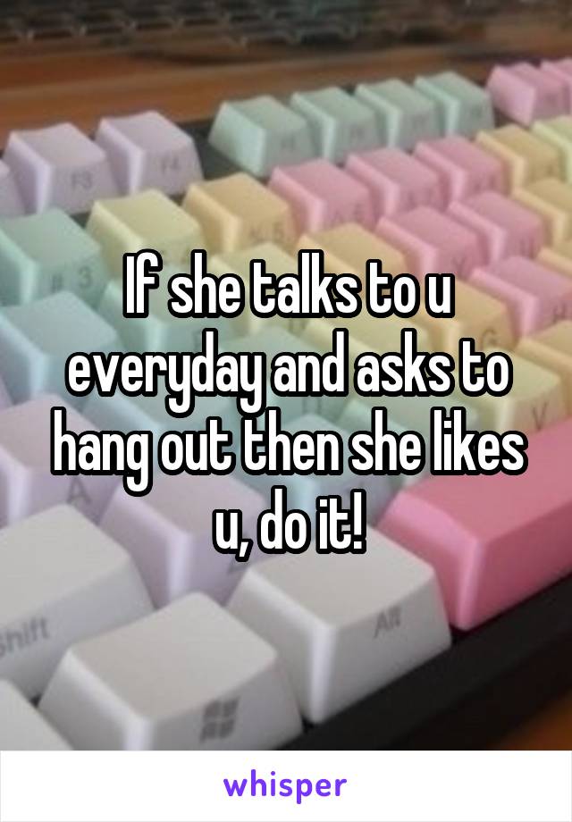 If she talks to u everyday and asks to hang out then she likes u, do it!