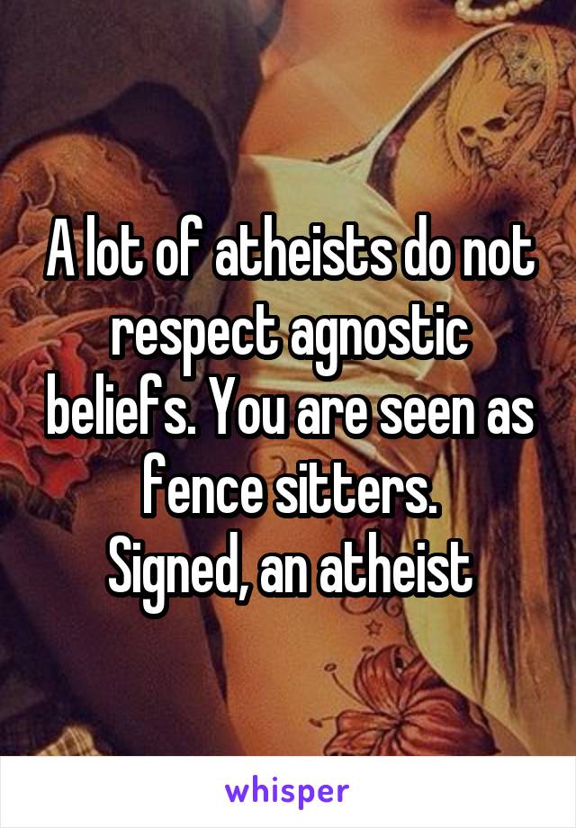 A lot of atheists do not respect agnostic beliefs. You are seen as fence sitters.
Signed, an atheist