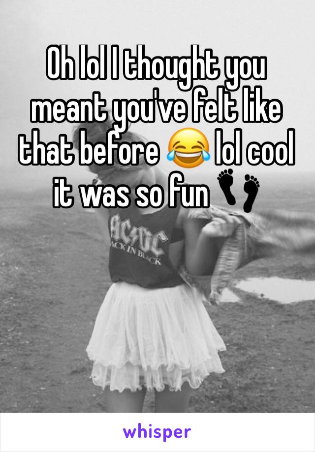 Oh lol I thought you meant you've felt like that before 😂 lol cool it was so fun 👣