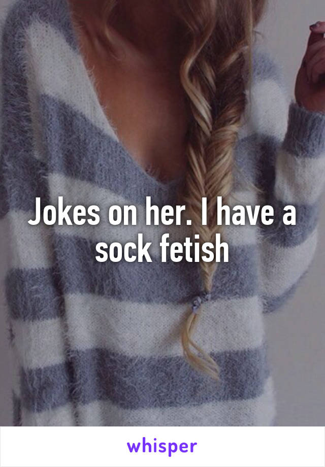 Jokes on her. I have a sock fetish