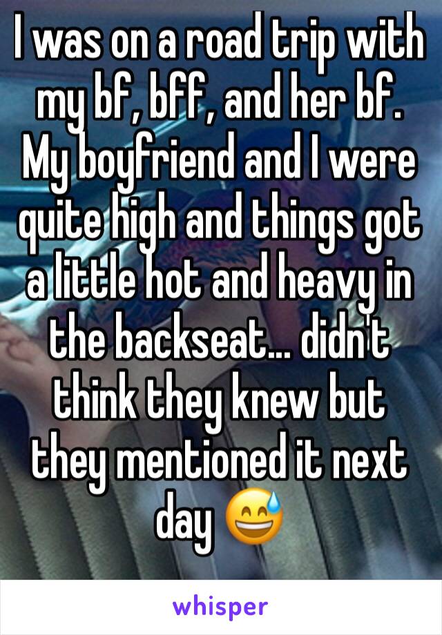 I was on a road trip with my bf, bff, and her bf. My boyfriend and I were quite high and things got a little hot and heavy in the backseat... didn't think they knew but they mentioned it next day 😅