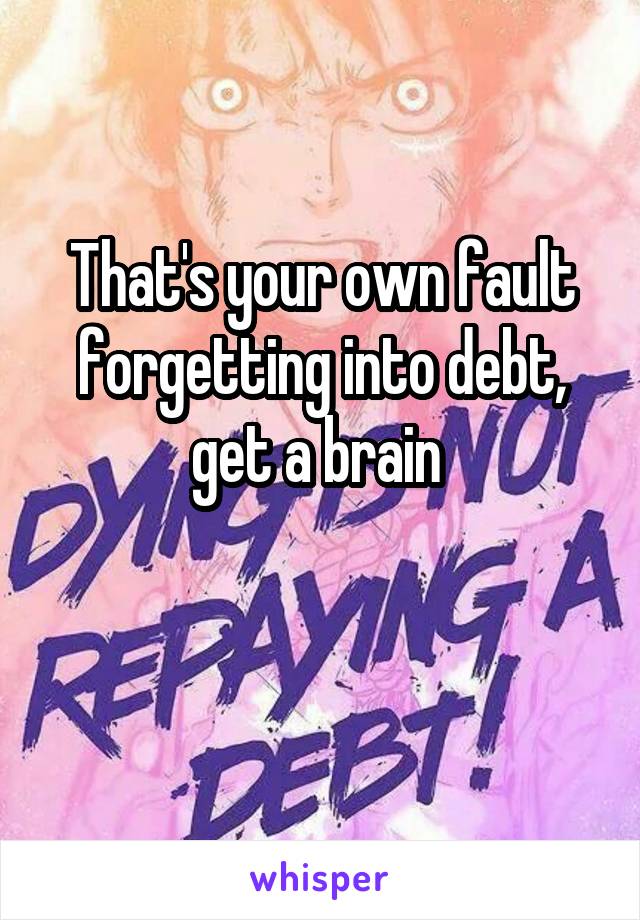 That's your own fault forgetting into debt, get a brain 

