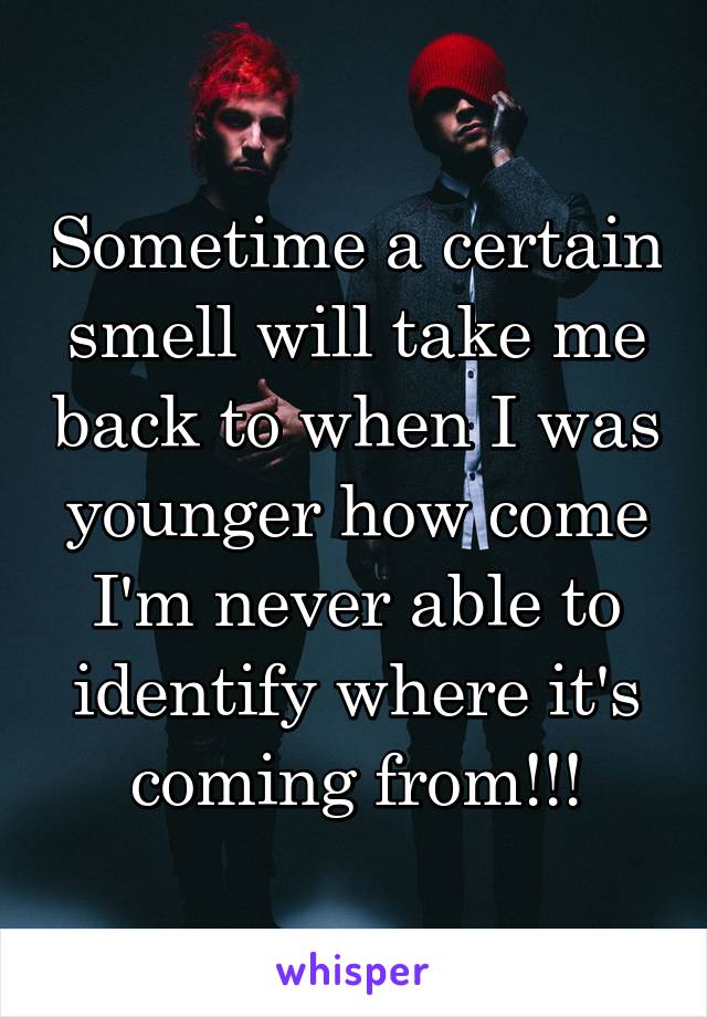 Sometime a certain smell will take me back to when I was younger how come I'm never able to identify where it's coming from!!!