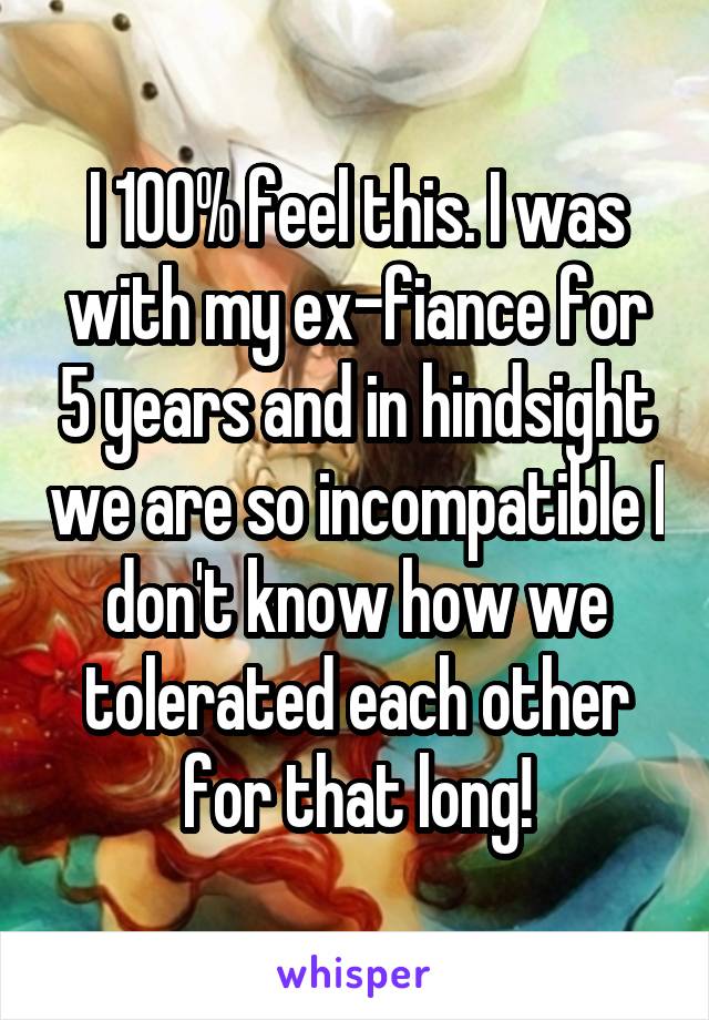 I 100% feel this. I was with my ex-fiance for 5 years and in hindsight we are so incompatible I don't know how we tolerated each other for that long!