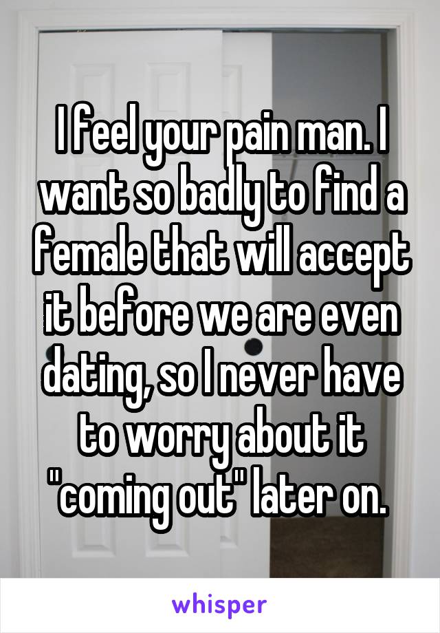 I feel your pain man. I want so badly to find a female that will accept it before we are even dating, so I never have to worry about it "coming out" later on. 