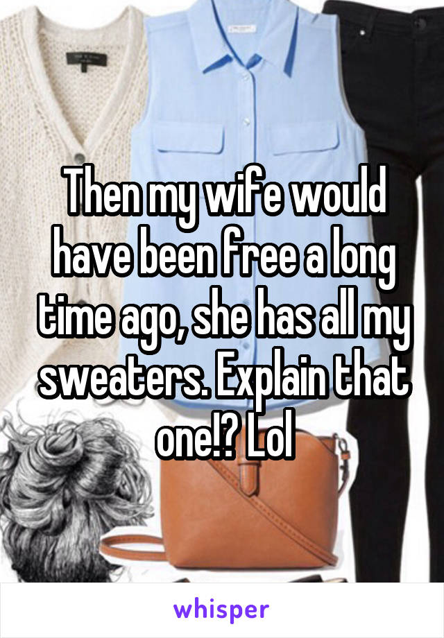 Then my wife would have been free a long time ago, she has all my sweaters. Explain that one!? Lol