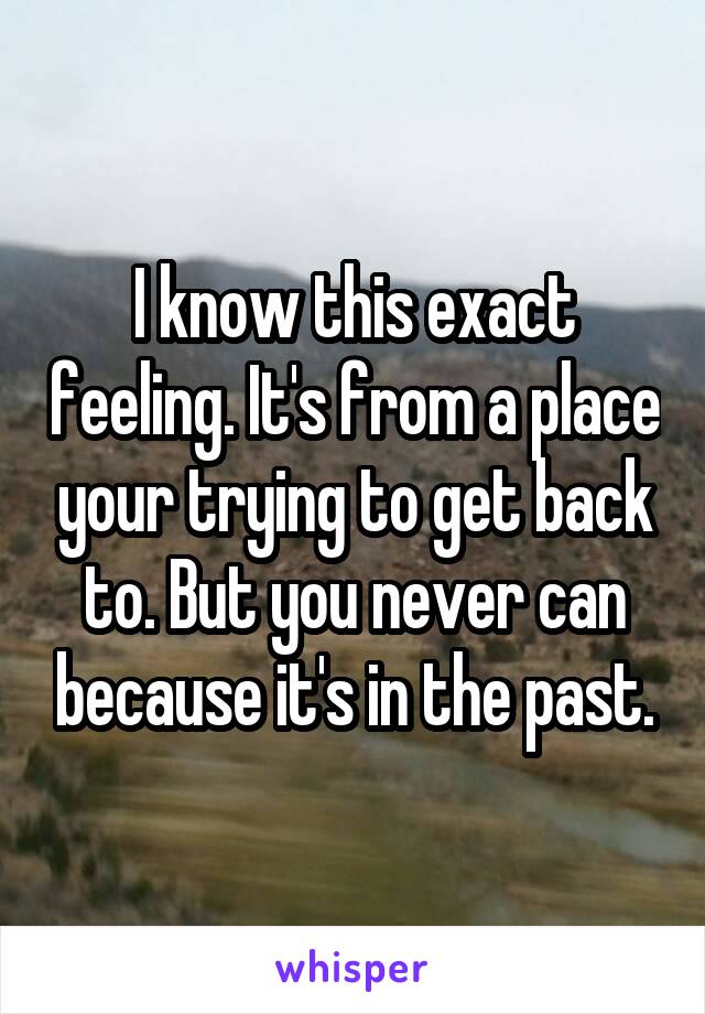 I know this exact feeling. It's from a place your trying to get back to. But you never can because it's in the past.
