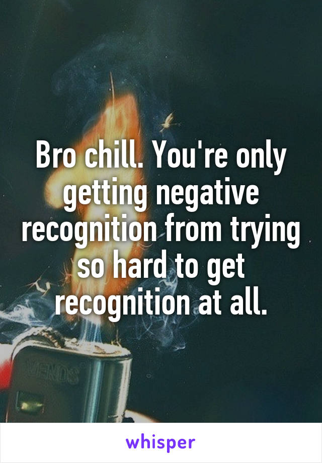 Bro chill. You're only getting negative recognition from trying so hard to get recognition at all.