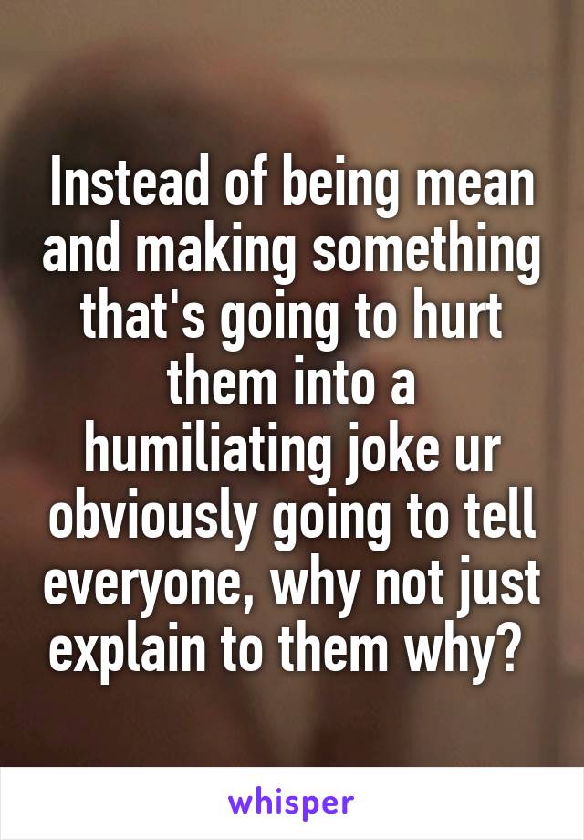Instead of being mean and making something that's going to hurt them into a humiliating joke ur obviously going to tell everyone, why not just explain to them why? 