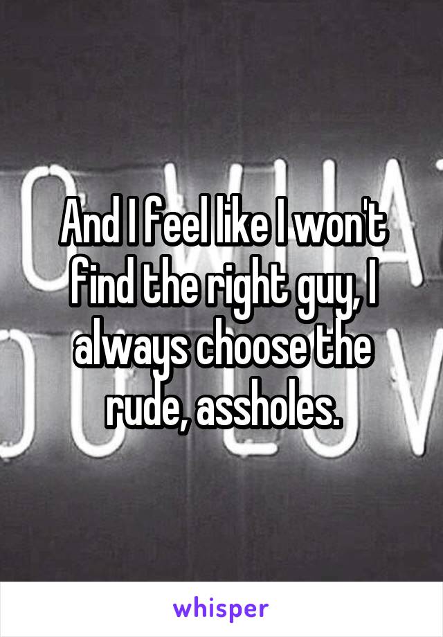 And I feel like I won't find the right guy, I always choose the rude, assholes.