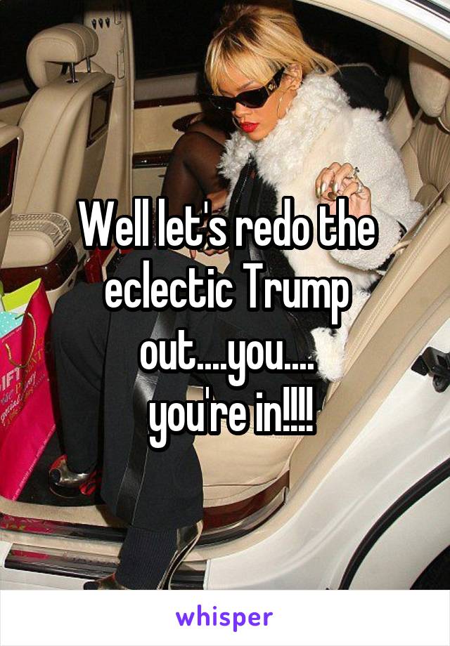 Well let's redo the eclectic Trump out....you....
 you're in!!!!