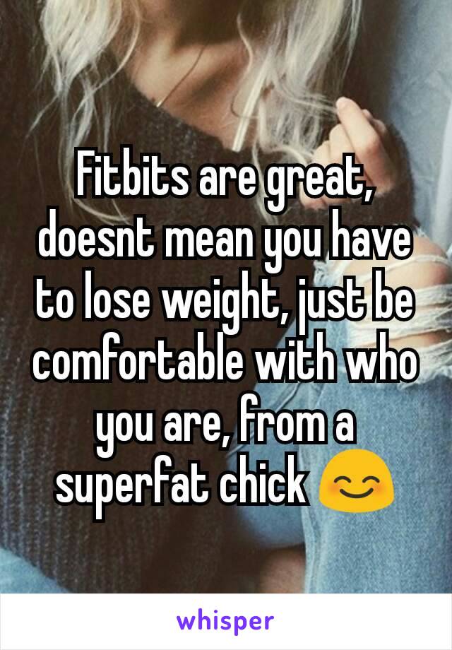 Fitbits are great, doesnt mean you have to lose weight, just be comfortable with who you are, from a superfat chick 😊