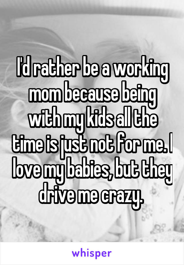 I'd rather be a working mom because being with my kids all the time is just not for me. I love my babies, but they drive me crazy. 