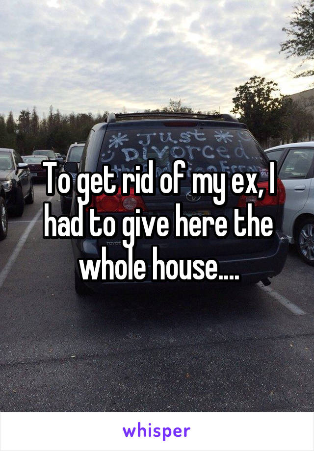 To get rid of my ex, I had to give here the whole house....