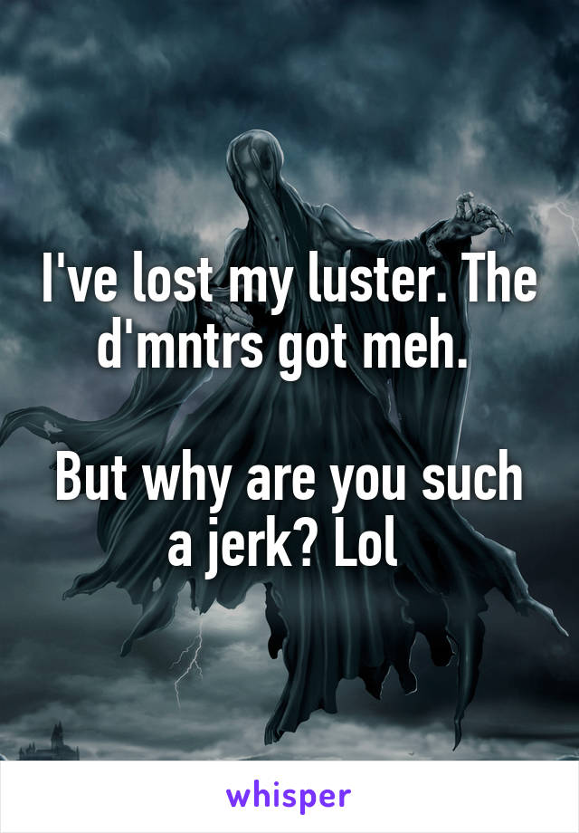 I've lost my luster. The d'mntrs got meh. 

But why are you such a jerk? Lol 