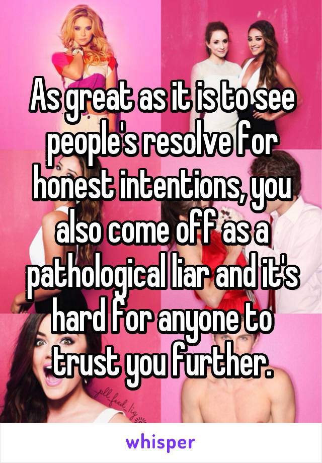 As great as it is to see people's resolve for honest intentions, you also come off as a pathological liar and it's hard for anyone to trust you further.