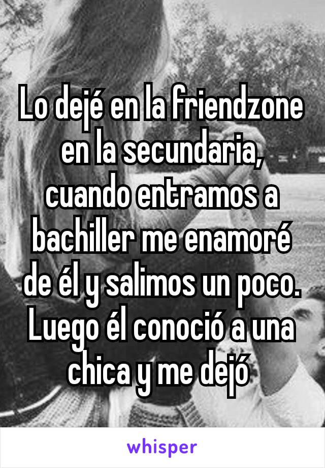 Lo dejé en la friendzone en la secundaria, cuando entramos a bachiller me enamoré de él y salimos un poco. Luego él conoció a una chica y me dejó 