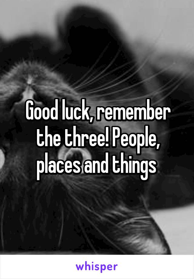 Good luck, remember the three! People, places and things 