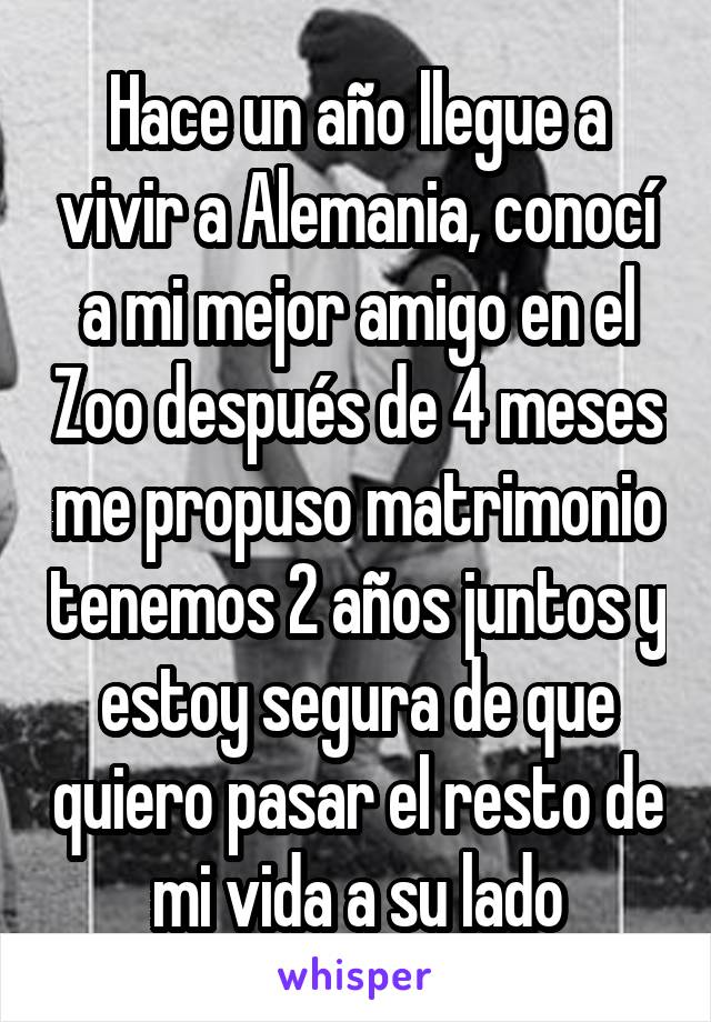 Hace un año llegue a vivir a Alemania, conocí a mi mejor amigo en el Zoo después de 4 meses me propuso matrimonio tenemos 2 años juntos y estoy segura de que quiero pasar el resto de mi vida a su lado