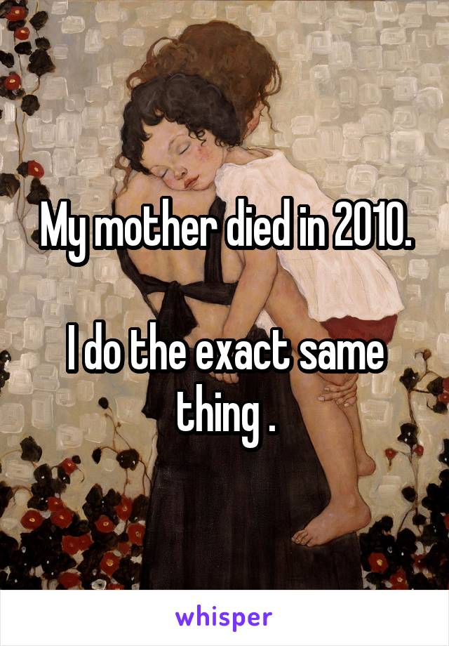 My mother died in 2010.

I do the exact same thing .