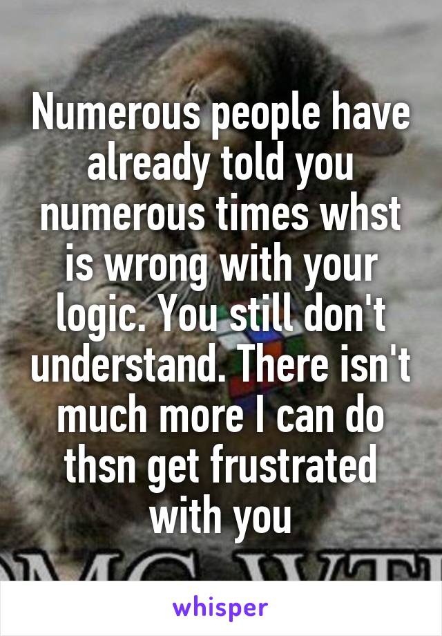 Numerous people have already told you numerous times whst is wrong with your logic. You still don't understand. There isn't much more I can do thsn get frustrated with you