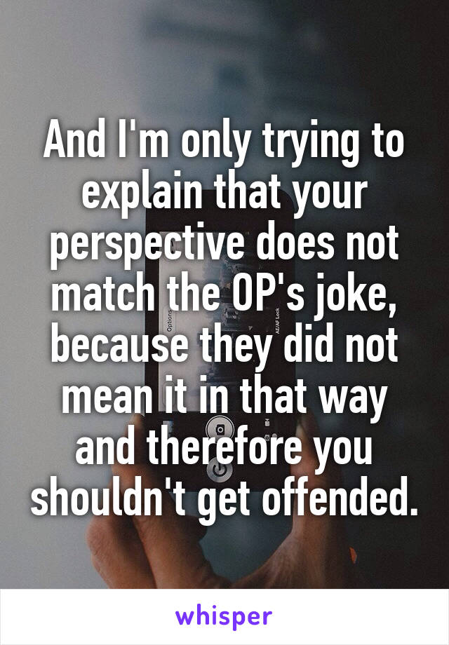 And I'm only trying to explain that your perspective does not match the OP's joke, because they did not mean it in that way and therefore you shouldn't get offended.