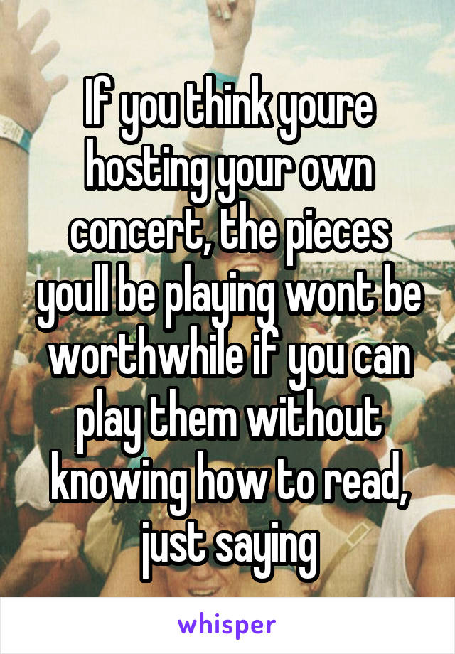 If you think youre hosting your own concert, the pieces youll be playing wont be worthwhile if you can play them without knowing how to read, just saying