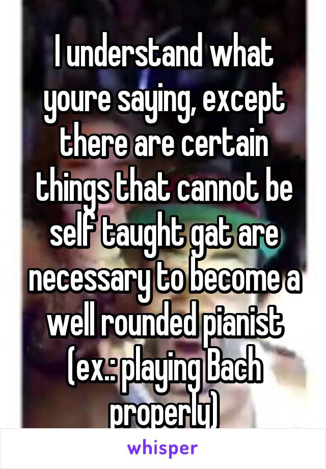 I understand what youre saying, except there are certain things that cannot be self taught gat are necessary to become a well rounded pianist (ex.: playing Bach properly)