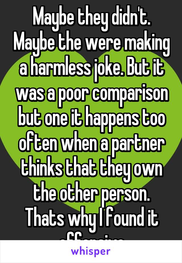 Maybe they didn't. Maybe the were making a harmless joke. But it was a poor comparison but one it happens too often when a partner thinks that they own the other person. Thats why I found it offensive