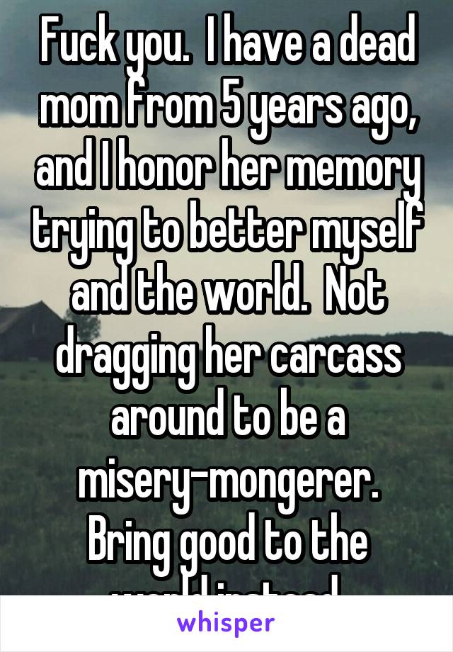 Fuck you.  I have a dead mom from 5 years ago, and I honor her memory trying to better myself and the world.  Not dragging her carcass around to be a misery-mongerer.
Bring good to the world instead.