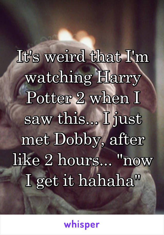 It's weird that I'm watching Harry Potter 2 when I saw this... I just met Dobby, after like 2 hours... "now I get it hahaha"